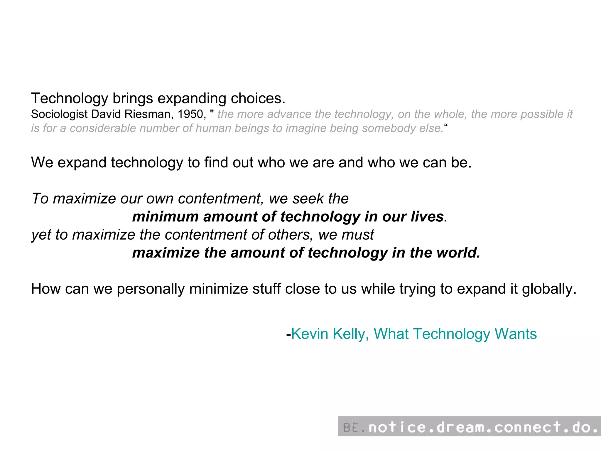 - Kevin Kelly, What Technology Wants Technology brings expanding choices.  Sociologist David Riesman, 1950, &quot;  the more advance the technology, on the whole, the more possible it is for a considerable number of human beings to imagine being somebody else. “ We expand technology to find out who we are and who we can be. To maximize our own contentment, we seek the      minimum amount of technology in our lives . yet to maximize the contentment of others, we must   maximize the amount of technology in the world.  How can we personally minimize stuff close to us while trying to expand it globally. 