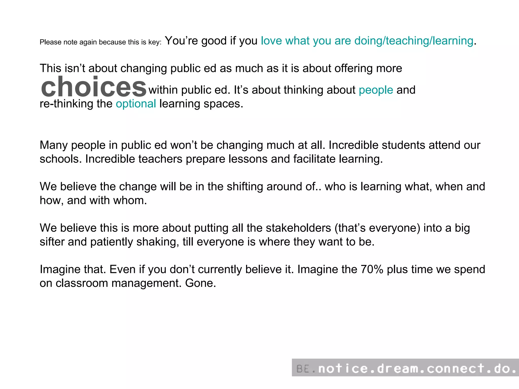 Please note again because this is key:  You’re good if you  love what you are doing/teaching/learning . This isn’t about changing public ed as much as it is about offering more  within public ed. It’s about thinking about  people  and  re-thinking the  optional  learning spaces. Many people in public ed won’t be changing much at all. Incredible students attend our schools. Incredible teachers prepare lessons and facilitate learning.  We believe the change will be in the shifting around of.. who is learning what, when and how, and with whom. We believe this is more about putting all the stakeholders (that’s everyone) into a big sifter and patiently shaking, till everyone is where they want to be.  Imagine that. Even if you don’t currently believe it. Imagine the 70% plus time we spend on classroom management. Gone. choices 