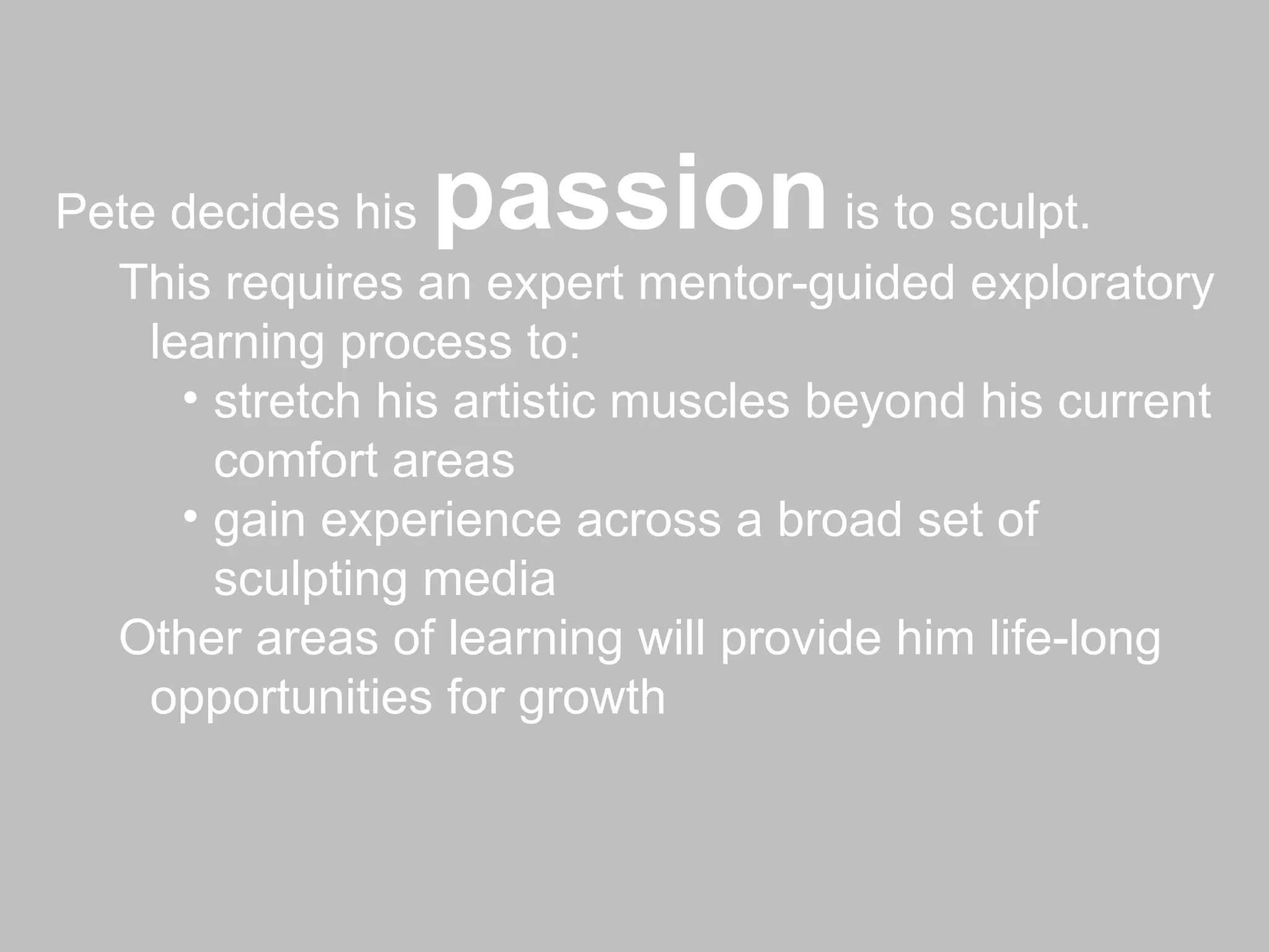 Pete decides his  passion  is to sculpt. This requires an expert mentor-guided exploratory learning process to: stretch his artistic muscles beyond his current comfort areas gain experience across a broad set of sculpting media Other areas of learning will provide him life-long opportunities for growth 