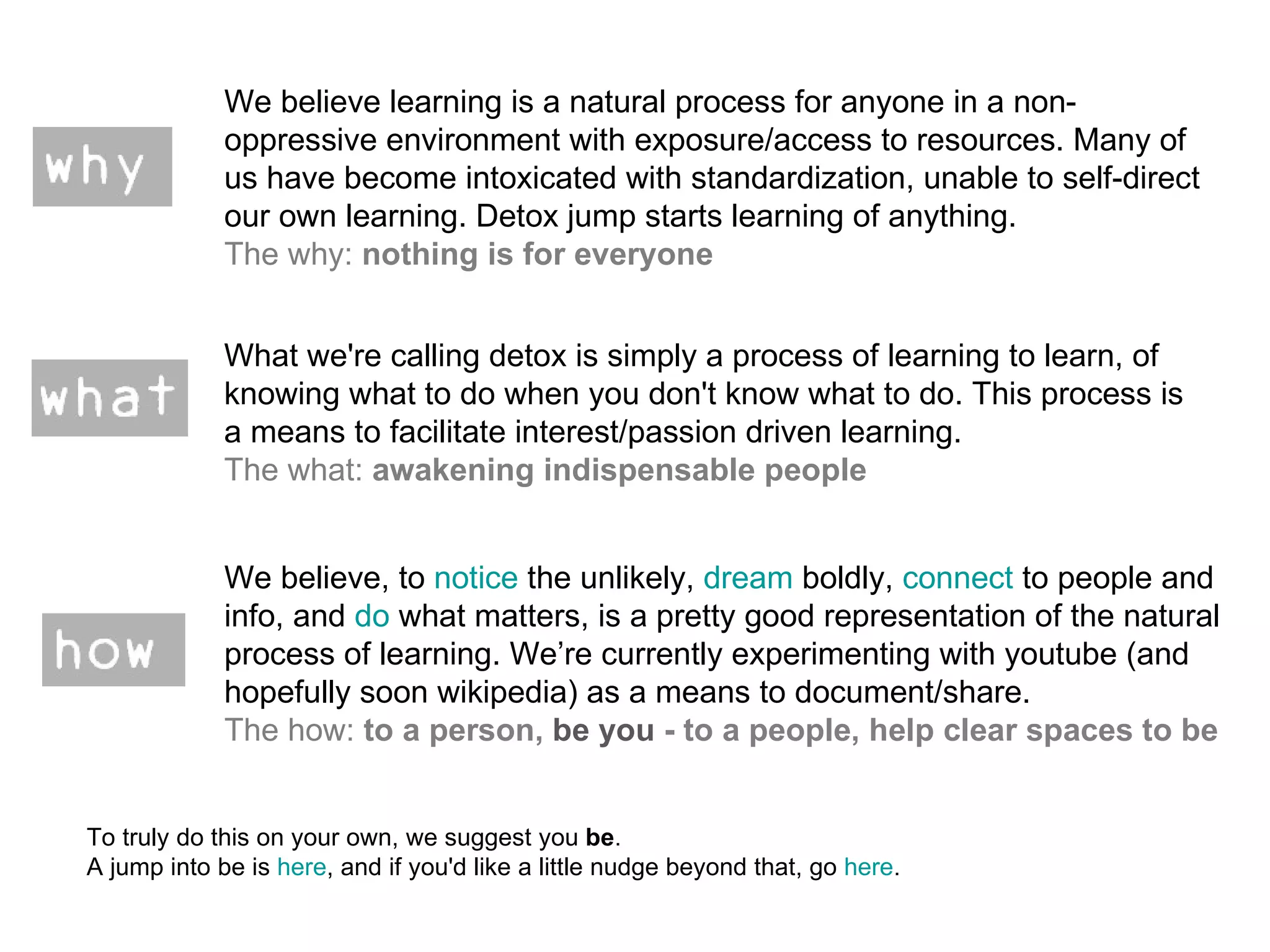 We believe learning is a natural process for anyone in a non-oppressive environment with exposure/access to resources. Many of us have become intoxicated with standardization, unable to self-direct our own learning. Detox jump starts learning of anything. The why:  nothing is for everyone What we're calling detox is simply a process of learning to learn, of knowing what to do when you don't know what to do. This process is a means to facilitate interest/passion driven learning. The what:  awakening indispensable people We believe, to  notice  the unlikely,  dream  boldly,  connect  to people and info, and  do  what matters, is a pretty good representation of the natural process of learning. We’re currently experimenting with youtube (and hopefully soon wikipedia) as a means to document/share. The how:  to a person,  be you  - to a people, help clear spaces to be To truly do this on your own, we suggest you  be .  A jump into be is  here , and if you'd like a little nudge beyond that, go  here .  