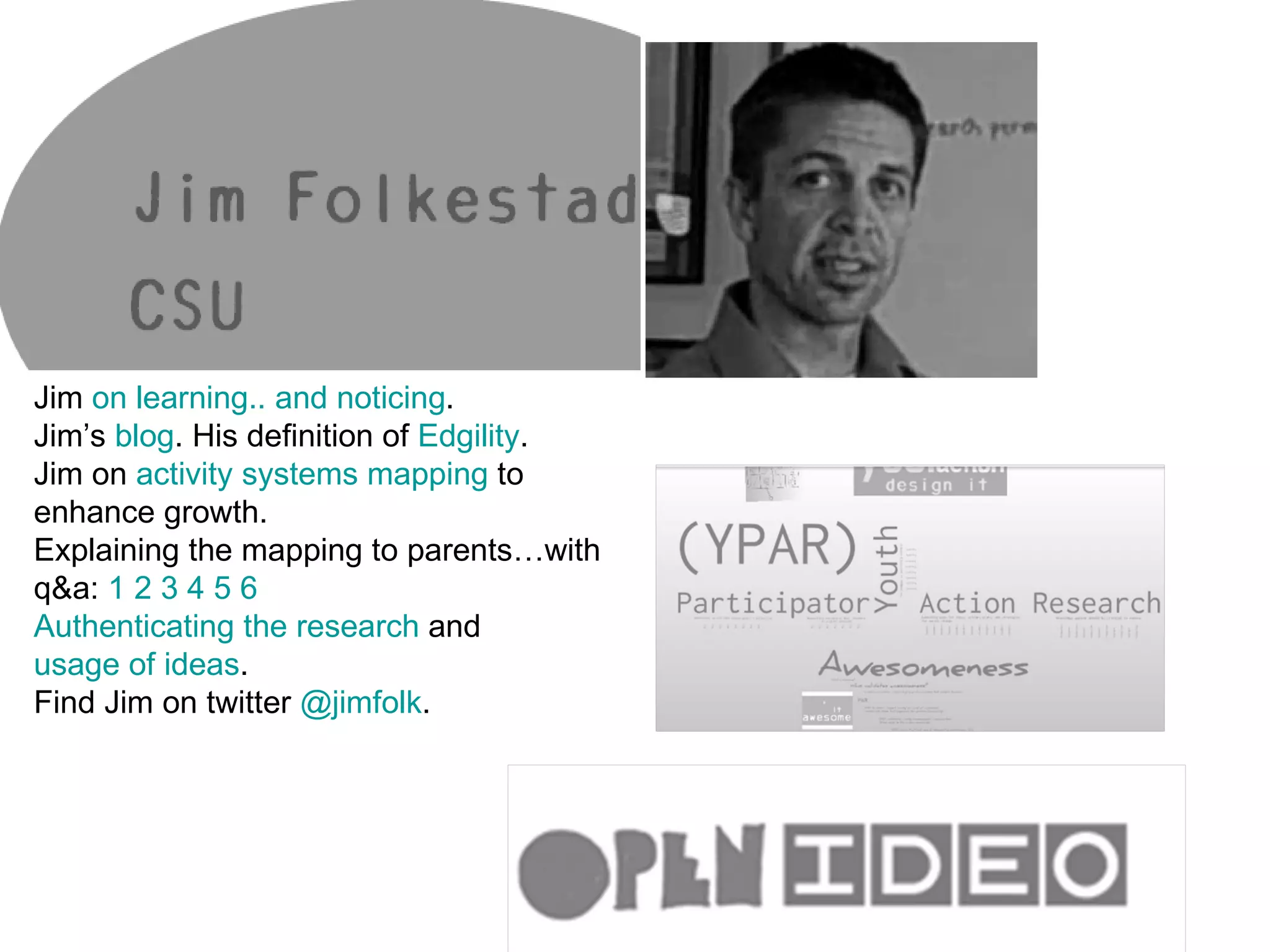 Jim  on learning.. and noticing . Jim’s  blog . His definition of  Edgility . Jim on  activity systems mapping  to enhance growth. Explaining the mapping to parents…with q&a:  1   2   3   4   5   6   Authenticating the research  and  usage of ideas . Find Jim on twitter  @jimfolk . 
