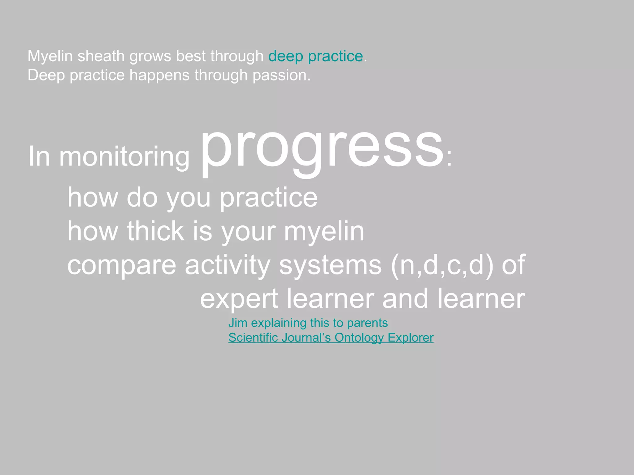 Myelin sheath grows best through  deep practice . Deep practice happens through passion. In monitoring  progress : how do you practice how thick is your myelin  compare activity systems (n,d,c,d) of expert learner and learner Jim explaining this to parents Scientific Journal’s Ontology Explorer 