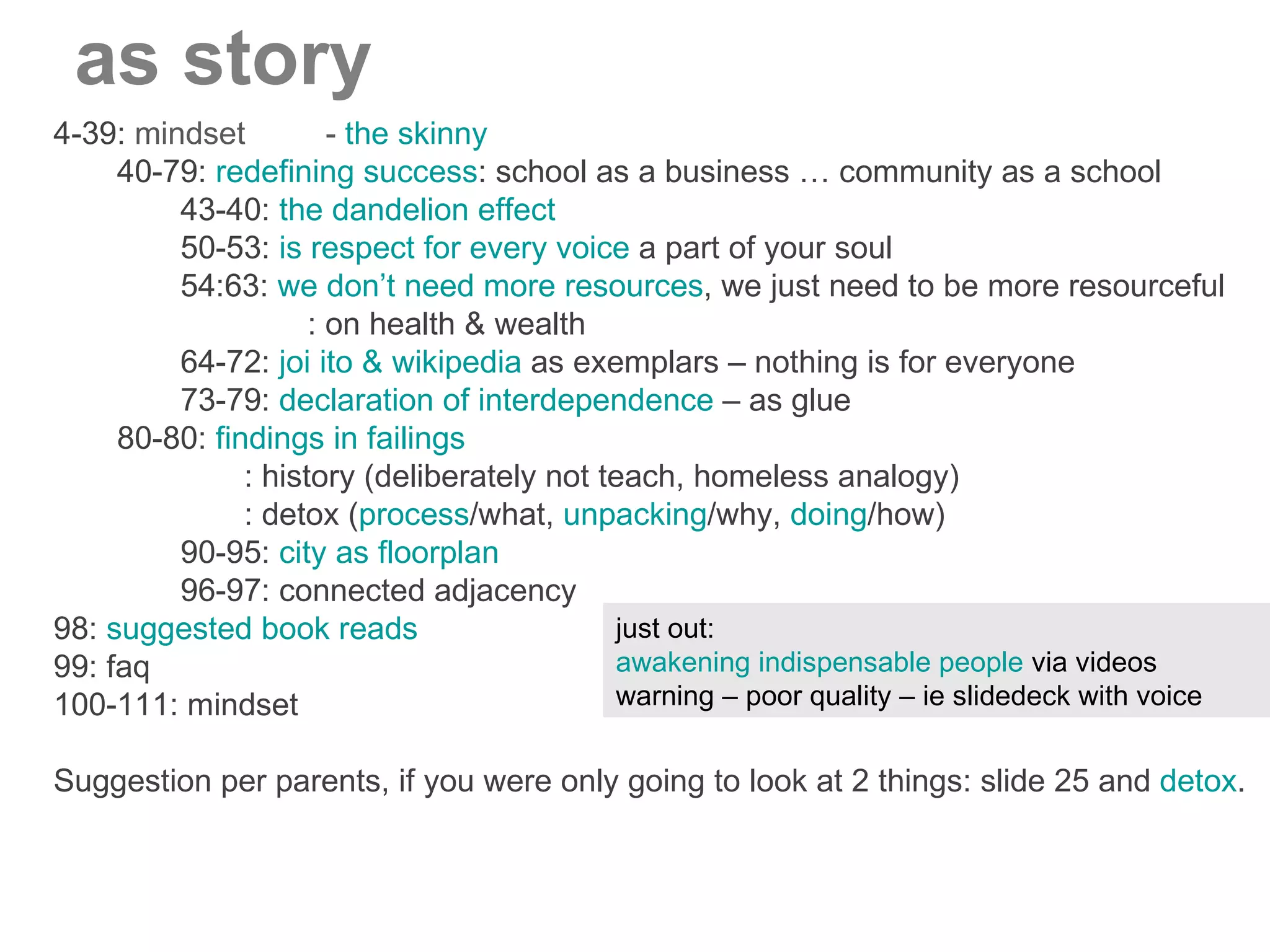 4-39:  mindset  -  the skinny 40-79:  redefining success : school as a business … community as a school 43-40:  the dandelion effect 50-53:  is respect for every voice  a part of your soul 54:63:  we don’t need more resources , we just need to be more resourceful : on health & wealth 64-72:  joi ito & wikipedia  as exemplars – nothing is for everyone 73-79:  declaration of interdependence  – as glue 80-80:  findings in failings : history (deliberately not teach, homeless analogy) : detox ( process /what,  unpacking /why,  doing /how) 90-95:  city as floorplan 96-97: connected adjacency 98:  suggested book reads 99: faq 100-111: mindset Suggestion per parents, if you were only going to look at 2 things: slide 25 and  detox . as story just out:  awakening indispensable people  via videos warning – poor quality – ie slidedeck with voice 