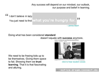 Any success will depend on our mindset, our outlook, our purpose and belief in learning. “ “ click to hear student voices Doing what has been considered  standard   doesn’t equate with  success  anymore. We need to be freeing kids up to  be themselves. Giving them space  to fail. Showing them we  trust   learning . That it is that fascinating  and alluring.  - James Bach 