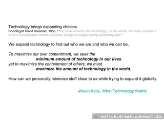 - Kevin Kelly, What Technology Wants Technology brings expanding choices.  Sociologist David Riesman, 1950, &quot;  the more advance the technology, on the whole, the more possible it is for a considerable number of human beings to imagine being somebody else. “ We expand technology to find out who we are and who we can be. To maximize our own contentment, we seek the      minimum amount of technology in our lives . yet to maximize the contentment of others, we must   maximize the amount of technology in the world.  How can we personally minimize stuff close to us while trying to expand it globally. 