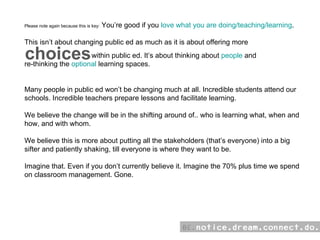 Please note again because this is key:  You’re good if you  love what you are doing/teaching/learning . This isn’t about changing public ed as much as it is about offering more  within public ed. It’s about thinking about  people  and  re-thinking the  optional  learning spaces. Many people in public ed won’t be changing much at all. Incredible students attend our schools. Incredible teachers prepare lessons and facilitate learning.  We believe the change will be in the shifting around of.. who is learning what, when and how, and with whom. We believe this is more about putting all the stakeholders (that’s everyone) into a big sifter and patiently shaking, till everyone is where they want to be.  Imagine that. Even if you don’t currently believe it. Imagine the 70% plus time we spend on classroom management. Gone. choices 