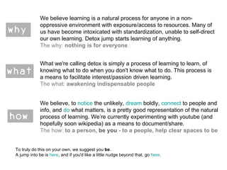 We believe learning is a natural process for anyone in a non-oppressive environment with exposure/access to resources. Many of us have become intoxicated with standardization, unable to self-direct our own learning. Detox jump starts learning of anything. The why:  nothing is for everyone What we're calling detox is simply a process of learning to learn, of knowing what to do when you don't know what to do. This process is a means to facilitate interest/passion driven learning. The what:  awakening indispensable people We believe, to  notice  the unlikely,  dream  boldly,  connect  to people and info, and  do  what matters, is a pretty good representation of the natural process of learning. We’re currently experimenting with youtube (and hopefully soon wikipedia) as a means to document/share. The how:  to a person,  be you  - to a people, help clear spaces to be To truly do this on your own, we suggest you  be .  A jump into be is  here , and if you'd like a little nudge beyond that, go  here .  