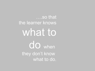 … .so that the learner knows  what to do  when  they don’t know  what to do. 
