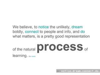 how:  We believe, to  notice  the unlikely,  dream  boldly,  connect  to people and info, and  do  what matters, is a pretty good representation of the natural  process  of learning.  (for  more ) 