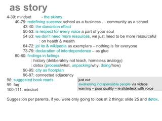 4-39:  mindset  -  the skinny 40-79:  redefining success : school as a business … community as a school 43-40:  the dandelion effect 50-53:  is respect for every voice  a part of your soul 54:63:  we don’t need more resources , we just need to be more resourceful : on health & wealth 64-72:  joi ito & wikipedia  as exemplars – nothing is for everyone 73-79:  declaration of interdependence  – as glue 80-80:  findings in failings : history (deliberately not teach, homeless analogy) : detox ( process /what,  unpacking /why,  doing /how) 90-95:  city as floorplan 96-97: connected adjacency 98:  suggested book reads 99: faq 100-111: mindset Suggestion per parents, if you were only going to look at 2 things: slide 25 and  detox . as story just out:  awakening indispensable people  via videos warning – poor quality – ie slidedeck with voice 