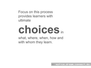 Focus on this process provides learners with ultimate  choices  in what, where, when, how and with whom they learn.  