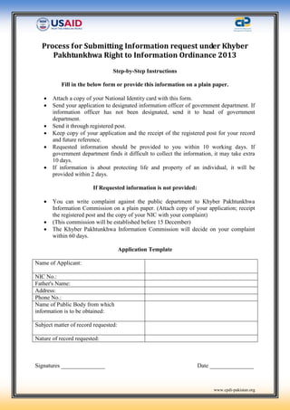 www.cpdi-pakistan.org
Process for Submitting Information request under Khyber
Pakhtunkhwa Right to Information Ordinance 2013
Step-by-Step Instructions
Fill in the below form or provide this information on a plain paper.
 Attach a copy of your National Identity card with this form.
 Send your application to designated information officer of government department. If
information officer has not been designated, send it to head of government
department.
 Send it through registered post.
 Keep copy of your application and the receipt of the registered post for your record
and future reference.
 Requested information should be provided to you within 10 working days. If
government department finds it difficult to collect the information, it may take extra
10 days.
 If information is about protecting life and property of an individual, it will be
provided within 2 days.
If Requested information is not provided:
 You can write complaint against the public department to Khyber Pakhtunkhwa
Information Commission on a plain paper. (Attach copy of your application; receipt
the registered post and the copy of your NIC with your complaint)
 (This commission will be established before 15 December)
 The Khyber Pakhtunkhwa Information Commission will decide on your complaint
within 60 days.
Application Template
Name of Applicant:
NIC No.:
Father's Name:
Address:
Phone No.:
Name of Public Body from which
information is to be obtained:
Subject matter of record requested:
Nature of record requested:
Signatures _______________ Date _______________
 