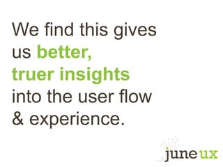 We find this gives
us better,
truer insights
into the user flow
& experience.
 