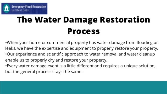 •When your home or commercial property has water damage from flooding or
leaks, we have the expertise and equipment to properly restore your property.
•Our experience and scientific approach to water removal and water cleanup
enable us to properly dry and restore your property.
•Every water damage event is a little different and requires a unique solution,
but the general process stays the same.
The Water Damage Restoration
Process
 