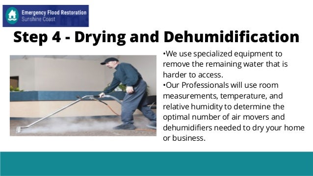 Step 4 - Drying and Dehumidification
•We use specialized equipment to
remove the remaining water that is
harder to access.
•Our Professionals will use room
measurements, temperature, and
relative humidity to determine the
optimal number of air movers and
dehumidifiers needed to dry your home
or business.
 