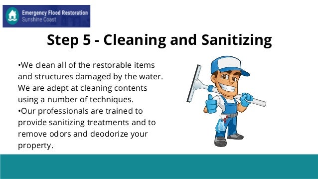 Step 5 - Cleaning and Sanitizing
•We clean all of the restorable items
and structures damaged by the water.
We are adept at cleaning contents
using a number of techniques.
•Our professionals are trained to
provide sanitizing treatments and to
remove odors and deodorize your
property.
 