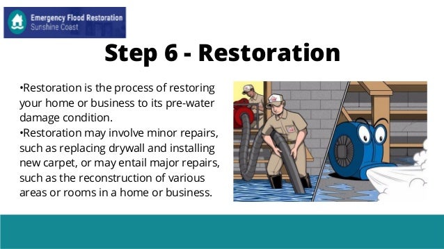 Step 6 - Restoration
•Restoration is the process of restoring
your home or business to its pre-water
damage condition.
•Restoration may involve minor repairs,
such as replacing drywall and installing
new carpet, or may entail major repairs,
such as the reconstruction of various
areas or rooms in a home or business.
 