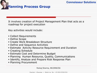 Connoisseur Solutions
Planning Process Group
It involves creation of Project Management Plan that acts as a
roadmap for project execution
Key activities would include:
 Collect Requirements
 Define Scope
 Create Work Breakdown Structure
 Define and Sequence Activities
 Estimate Activity Resource Requirement and Duration
 Creating Schedule
 Estimate Cost and Determine Budget
 Planning Human Resource, Quality, Communications
 Identify, Analyze and Prepare Risk Response Plan
 Planning Procurement
Pankaj Sharma, 9810996356
Pankaj Sharma - Mobile No -919810996356
 