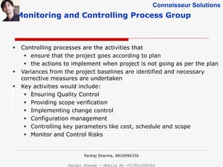 Connoisseur Solutions
Monitoring and Controlling Process Group
 Controlling processes are the activities that
 ensure that the project goes according to plan
 the actions to implement when project is not going as per the plan
 Variances from the project baselines are identified and necessary
corrective measures are undertaken
 Key activities would include:
 Ensuring Quality Control
 Providing scope verification
 Implementing change control
 Configuration management
 Controlling key parameters like cost, schedule and scope
 Monitor and Control Risks
Pankaj Sharma, 9810996356
Pankaj Sharma - Mobile No -919810996356
 
