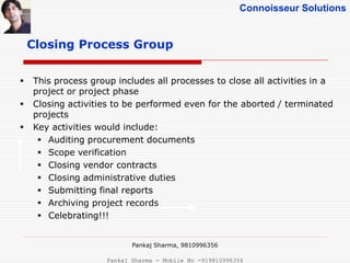 Connoisseur Solutions
Closing Process Group
 This process group includes all processes to close all activities in a
project or project phase
 Closing activities to be performed even for the aborted / terminated
projects
 Key activities would include:
 Auditing procurement documents
 Scope verification
 Closing vendor contracts
 Closing administrative duties
 Submitting final reports
 Archiving project records
 Celebrating!!!
Pankaj Sharma, 9810996356
Pankaj Sharma - Mobile No -919810996356
 