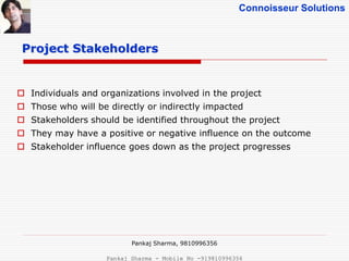 Connoisseur Solutions
 Individuals and organizations involved in the project
 Those who will be directly or indirectly impacted
 Stakeholders should be identified throughout the project
 They may have a positive or negative influence on the outcome
 Stakeholder influence goes down as the project progresses
Project Stakeholders
Pankaj Sharma, 9810996356
Pankaj Sharma - Mobile No -919810996356
 