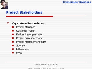 Connoisseur Solutions
 Key stakeholders include:-
 Project Manager
 Customer / User
 Performing organization
 Project team members
 Project management team
 Sponsor
 Influencers
 PMO
Project Stakeholders
Pankaj Sharma, 9810996356
Pankaj Sharma - Mobile No -919810996356
 
