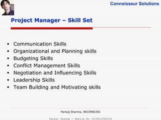 Connoisseur Solutions
Project Manager – Skill Set
 Communication Skills
 Organizational and Planning skills
 Budgeting Skills
 Conflict Management Skills
 Negotiation and Influencing Skills
 Leadership Skills
 Team Building and Motivating skills
Pankaj Sharma, 9810996356
Pankaj Sharma - Mobile No -919810996356
 