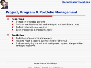 Connoisseur Solutions
 Programs
 Collection of related projects
 Controls are implemented and managed in a coordinated way
 Collective benefits are realized
 Each project has a project manager
 Portfolios
 Collection of programs and projects
 Projects meet a specific business goal or objective
 Includes weighing the value of each project against the portfolios
strategic objective
Project, Program & Portfolio Management
Pankaj Sharma, 9810996356
Pankaj Sharma - Mobile No -919810996356
 