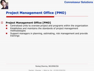 Connoisseur Solutions
 Project Management Office [PMO]
 Centralized units to oversee project and programs within the organization
 Establishes and maintains the standards of project management
methodologies
 Support managers in planning, estimating, risk management and provide
trainings
Project Management Office (PMO)
Pankaj Sharma, 9810996356
Pankaj Sharma - Mobile No -919810996356
 