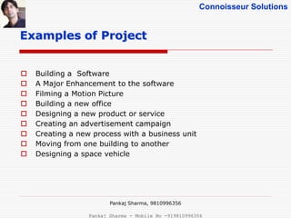 Connoisseur Solutions
 Building a Software
 A Major Enhancement to the software
 Filming a Motion Picture
 Building a new office
 Designing a new product or service
 Creating an advertisement campaign
 Creating a new process with a business unit
 Moving from one building to another
 Designing a space vehicle
Examples of Project
Pankaj Sharma, 9810996356
Pankaj Sharma - Mobile No -919810996356
 