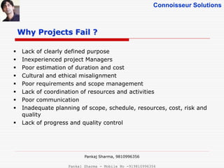 Connoisseur Solutions
Why Projects Fail ?
 Lack of clearly defined purpose
 Inexperienced project Managers
 Poor estimation of duration and cost
 Cultural and ethical misalignment
 Poor requirements and scope management
 Lack of coordination of resources and activities
 Poor communication
 Inadequate planning of scope, schedule, resources, cost, risk and
quality
 Lack of progress and quality control
Pankaj Sharma, 9810996356
Pankaj Sharma - Mobile No -919810996356
 