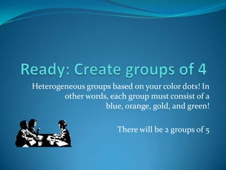 Ready: Create groups of 4 Heterogeneous groups based on your color dots! In other words, each group must consist of a blue, orange, gold, and green! There will be 2 groups of 5 