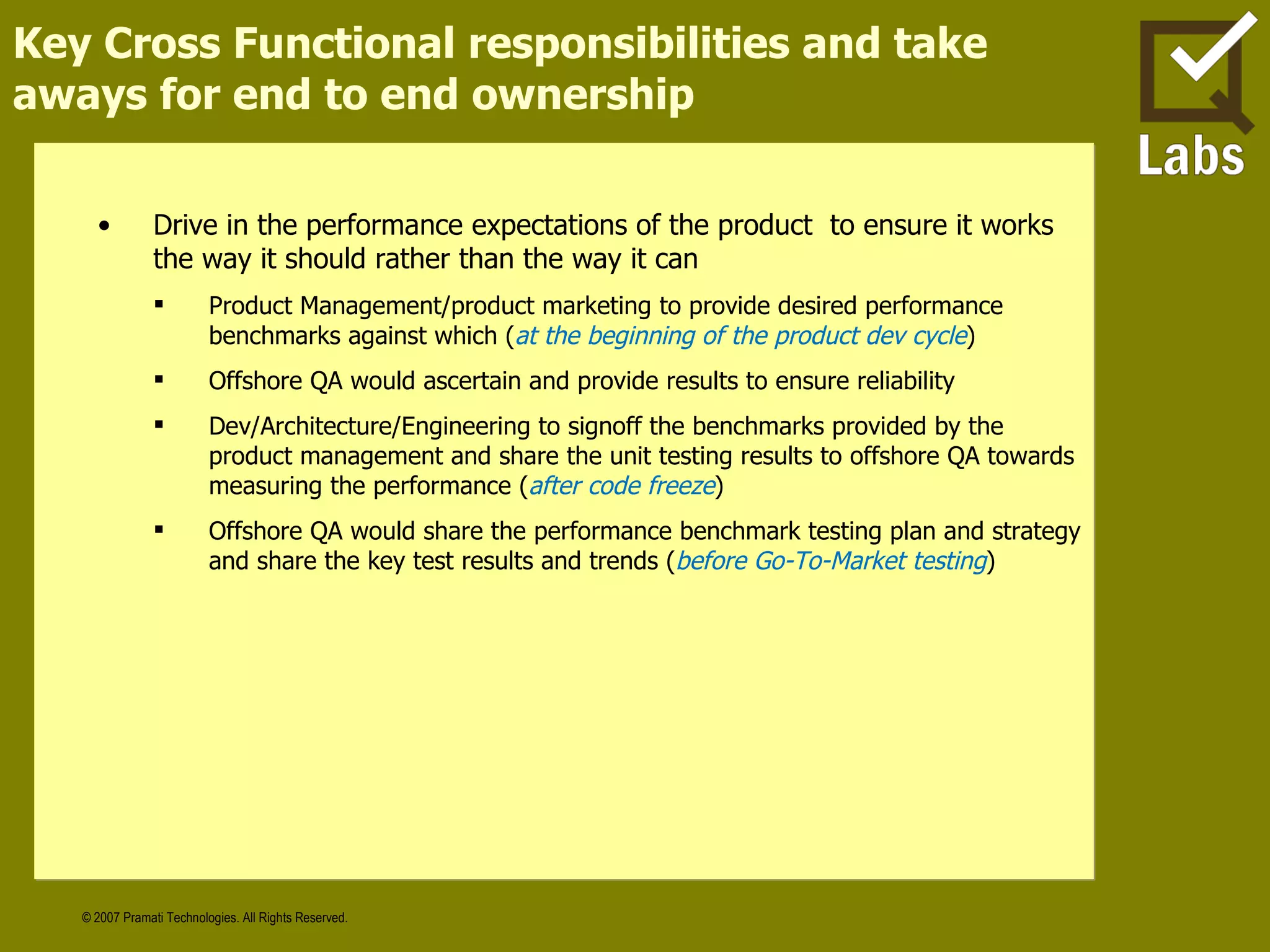 Key Cross Functional responsibilities and take aways for end to end ownership Drive in the performance expectations of the product  to ensure it works the way it should rather than the way it can Product Management/product marketing to provide desired performance benchmarks against which ( at the beginning of the product dev cycle ) Offshore QA would ascertain and provide results to ensure reliability Dev/Architecture/Engineering to signoff the benchmarks provided by the product management and share the unit testing results to offshore QA towards measuring the performance ( after code freeze ) Offshore QA would share the performance benchmark testing plan and strategy and share the key test results and trends ( before Go-To-Market testing ) 