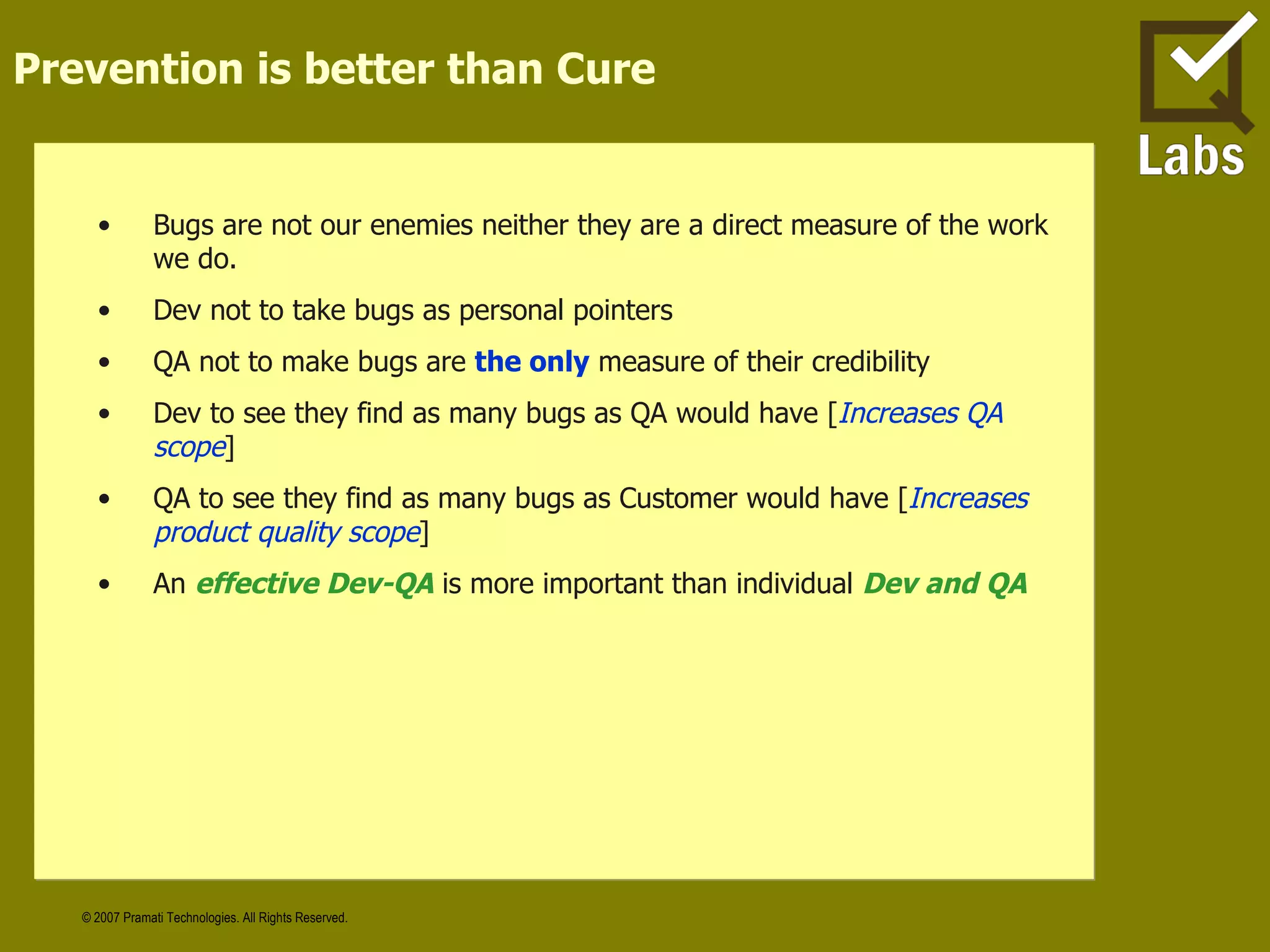 Prevention is better than Cure Bugs are not our enemies neither they are a direct measure of the work we do. Dev not to take bugs as personal pointers QA not to make bugs are  the only  measure of their credibility  Dev to see they find as many bugs as QA would have [ Increases QA scope ] QA to see they find as many bugs as Customer would have [ Increases product quality scope ] An  effective Dev-QA  is more important than individual  Dev and QA 