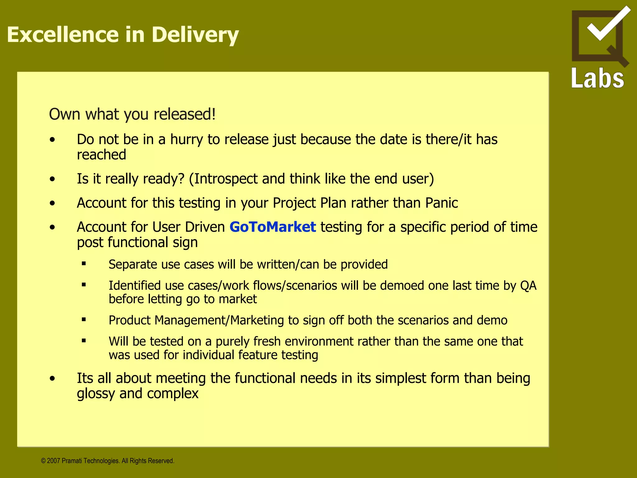 Excellence in Delivery Own what you released! Do not be in a hurry to release just because the date is there/it has reached Is it really ready? (Introspect and think like the end user)  Account for this testing in your Project Plan rather than Panic Account for User Driven   GoToMarket   testing for a specific period of time post functional sign Separate use cases will be written/can be provided Identified use cases/work flows/scenarios will be demoed one last time by QA before letting go to market Product Management/Marketing to sign off both the scenarios and demo Will be tested on a purely fresh environment rather than the same one that was used for individual feature testing Its all about meeting the functional needs in its simplest form than being glossy and complex  