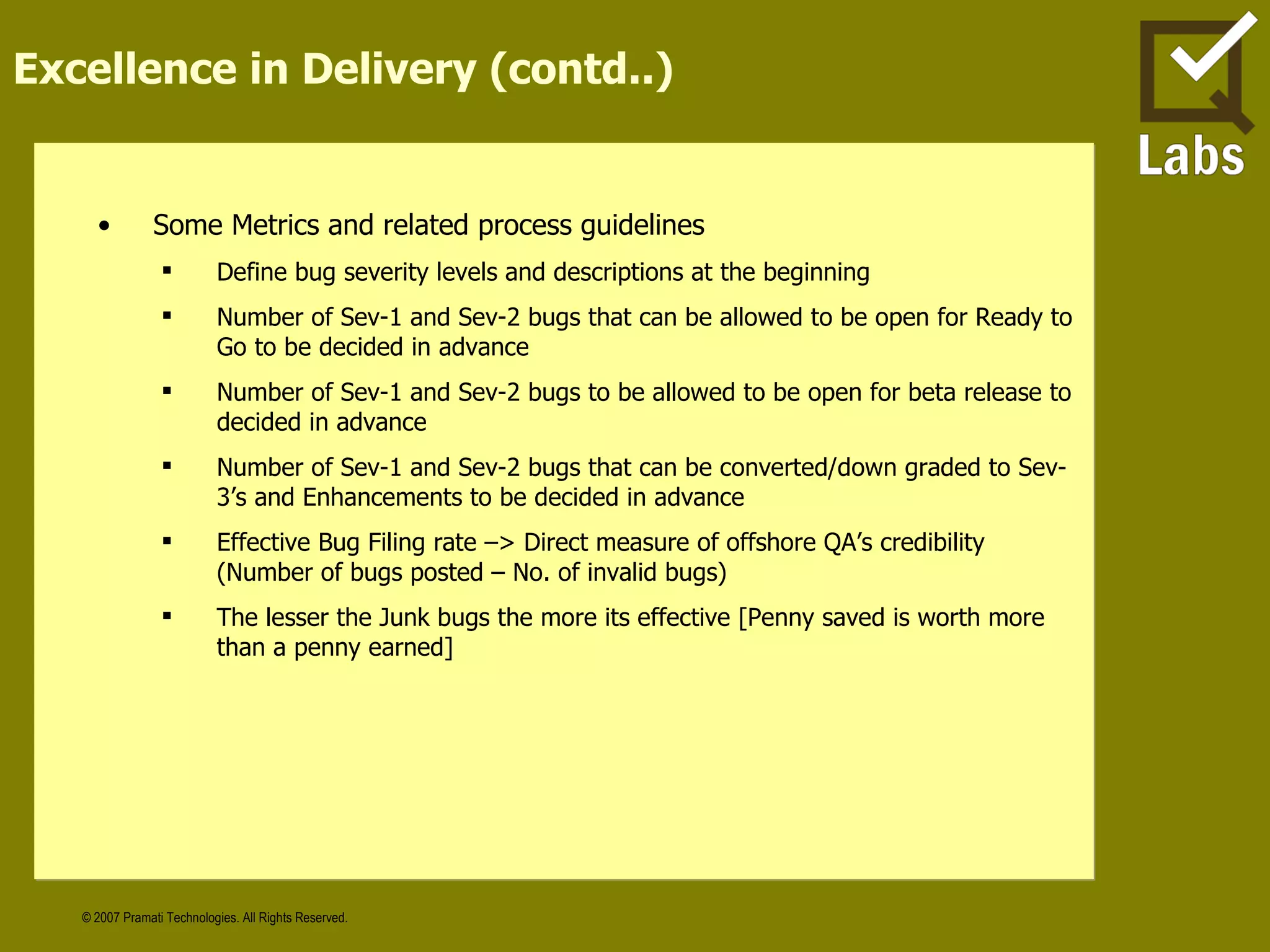Excellence in Delivery (contd..) Some Metrics and related process guidelines Define bug severity levels and descriptions at the beginning Number of Sev-1 and Sev-2 bugs that can be allowed to be open for Ready to Go to be decided in advance Number of Sev-1 and Sev-2 bugs to be allowed to be open for beta release to decided in advance Number of Sev-1 and Sev-2 bugs that can be converted/down graded to Sev-3’s and Enhancements to be decided in advance Effective Bug Filing rate –> Direct measure of offshore QA’s credibility (Number of bugs posted – No. of invalid bugs) The lesser the Junk bugs the more its effective [Penny saved is worth more than a penny earned] 