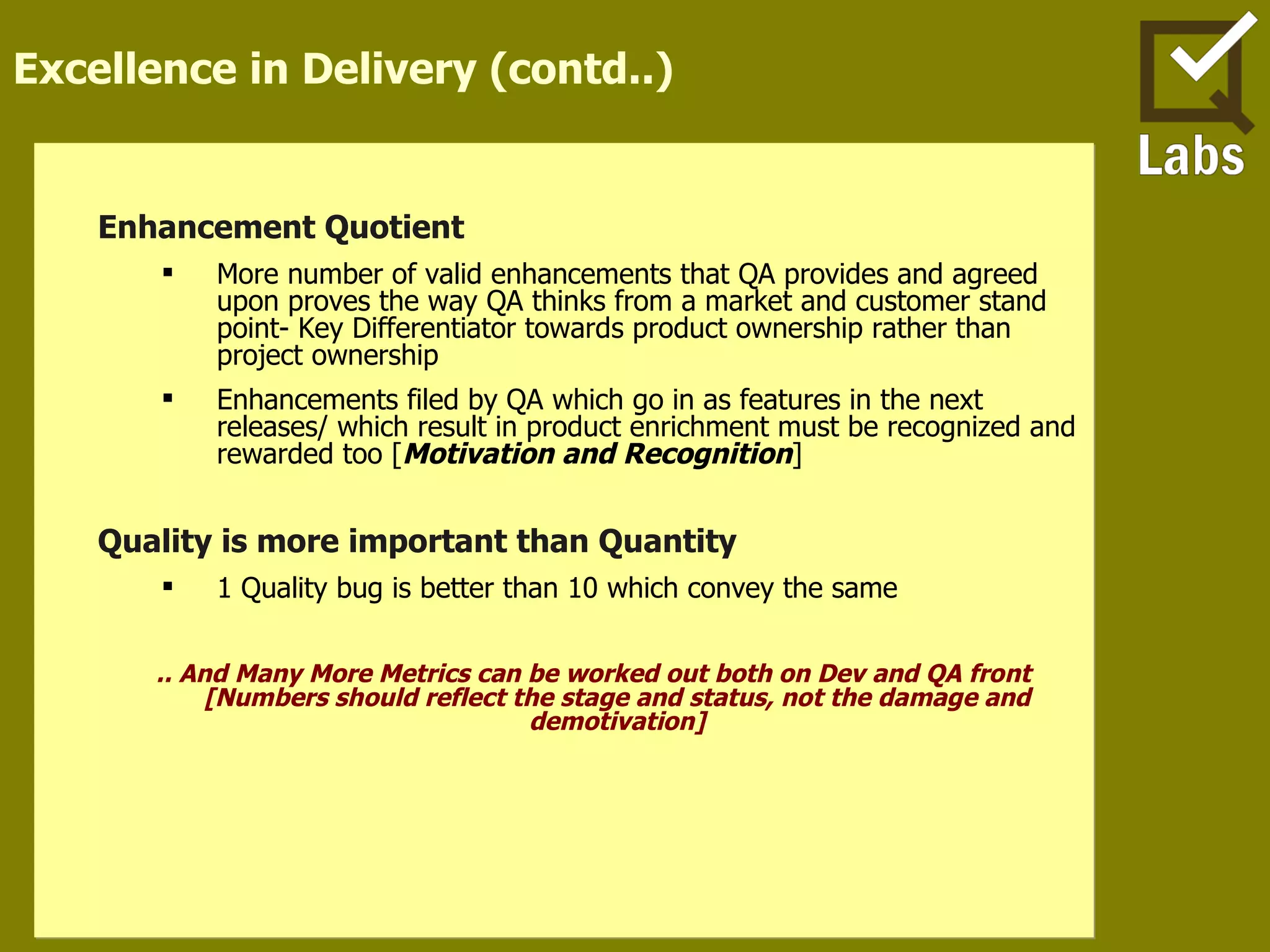 Excellence in Delivery (contd..) Enhancement Quotient  More number of valid enhancements that QA provides and agreed upon proves the way QA thinks from a market and customer stand point- Key Differentiator towards product ownership rather than project ownership Enhancements filed by QA which go in as features in the next releases/ which result in product enrichment must be recognized and rewarded too [ Motivation and Recognition ] Quality is more important than Quantity 1 Quality bug is better than 10 which convey the same .. And Many More Metrics can be worked out both on Dev and QA front [Numbers should reflect the stage and status, not the damage and demotivation] 
