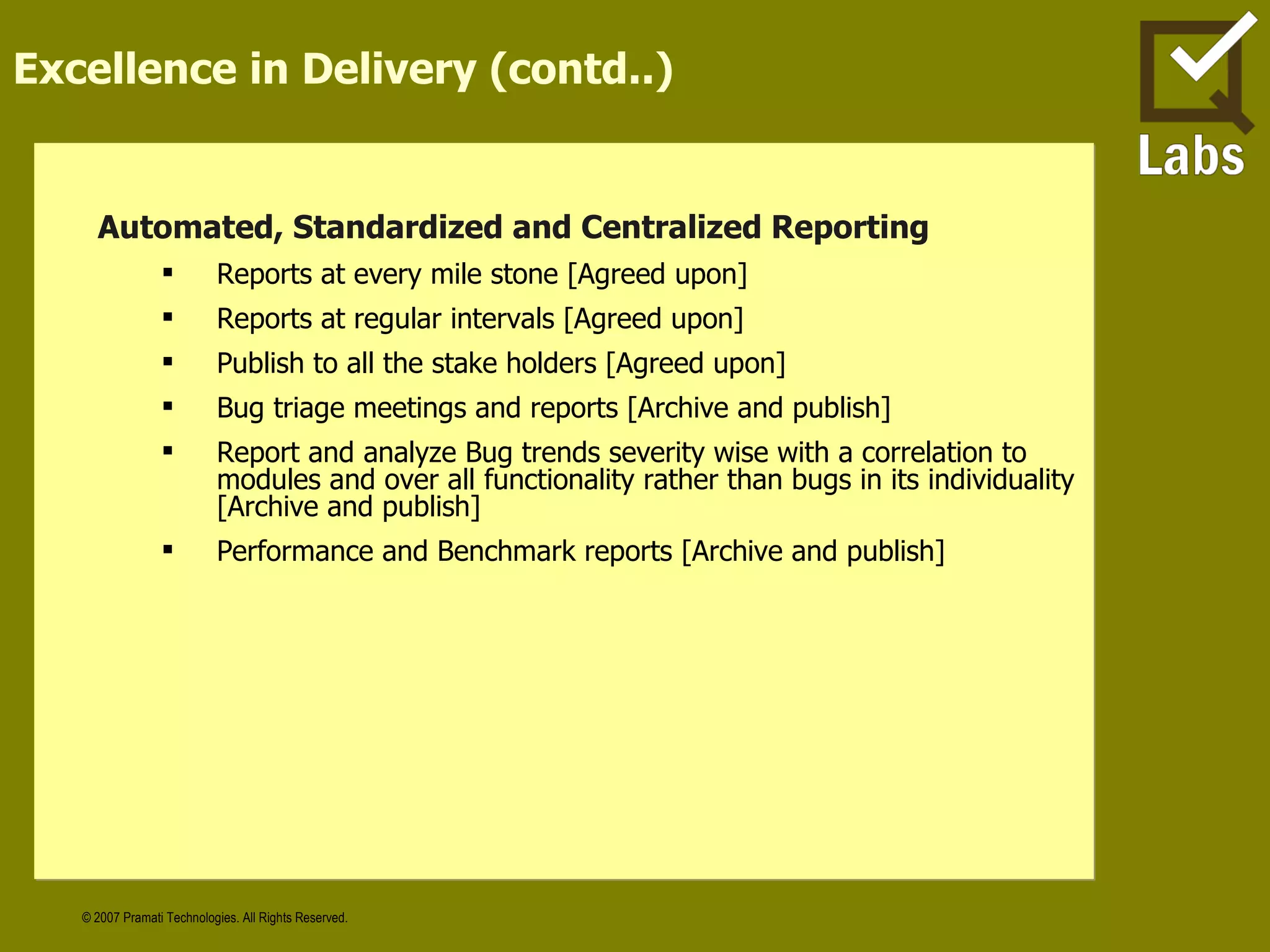 Excellence in Delivery (contd..) Automated, Standardized and Centralized Reporting  Reports at every mile stone [Agreed upon] Reports at regular intervals [Agreed upon] Publish to all the stake holders [Agreed upon] Bug triage meetings and reports [Archive and publish] Report and analyze Bug trends severity wise with a correlation to modules and over all functionality rather than bugs in its individuality [Archive and publish] Performance and Benchmark reports [Archive and publish] 