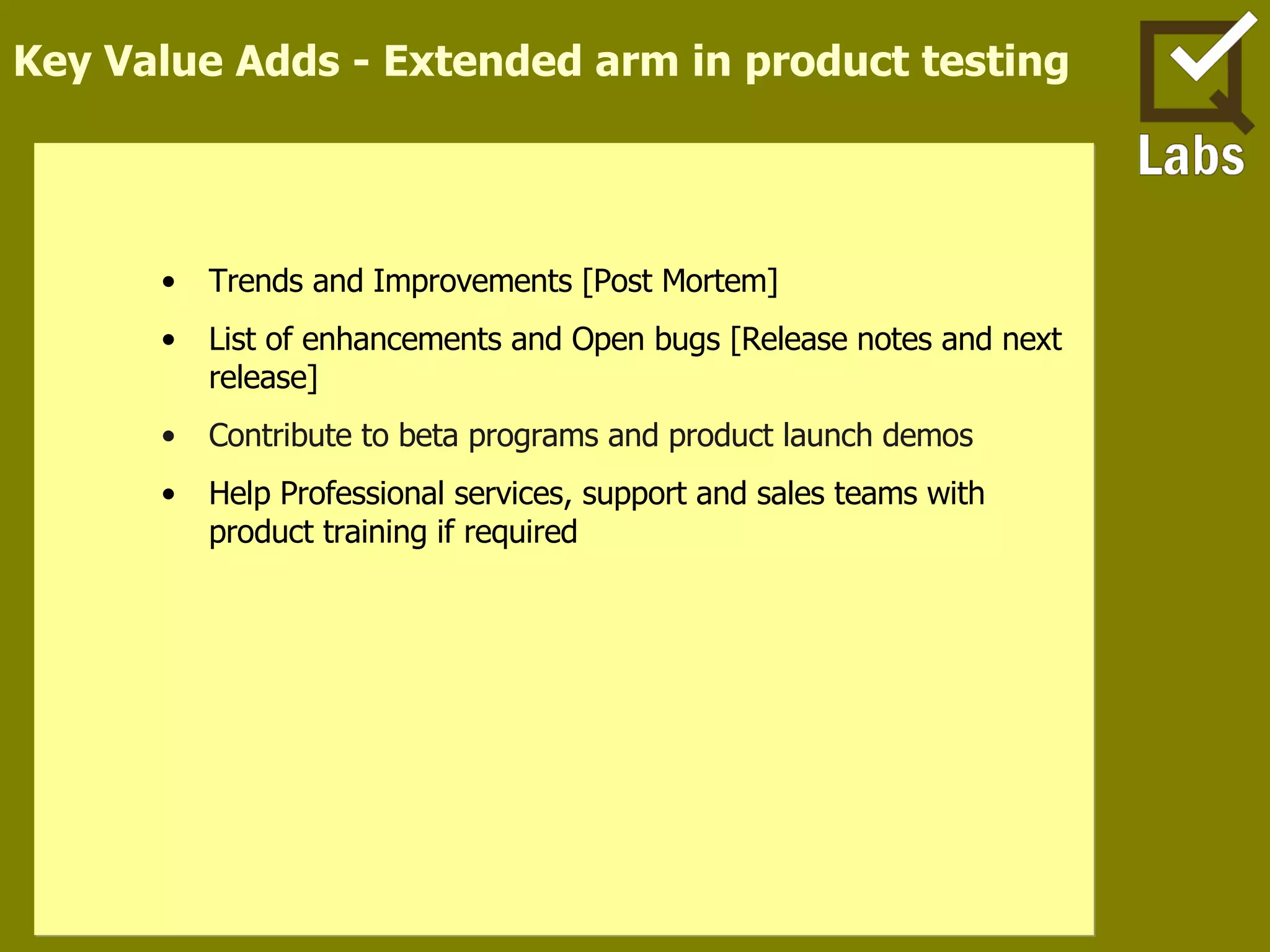 Key Value Adds - Extended arm in product testing Trends and Improvements [Post Mortem] List of enhancements and Open bugs [Release notes and next release] Contribute to beta programs and product launch demos Help Professional services, support and sales teams with product training if required 