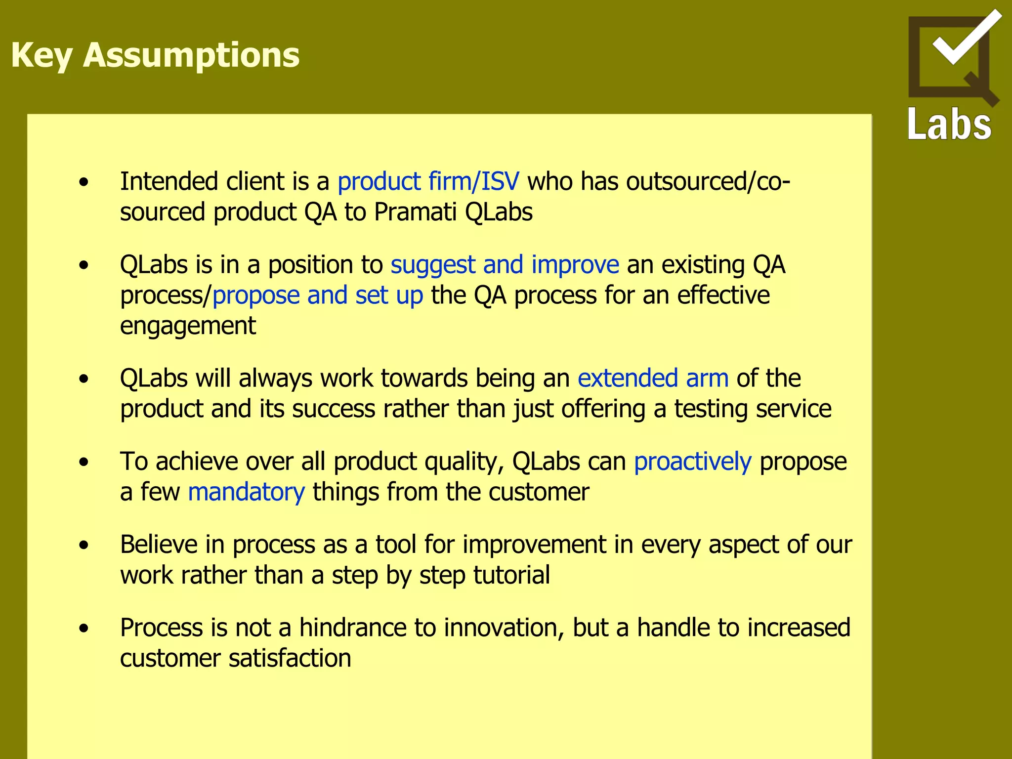 Key Assumptions Intended client is a  product firm/ISV  who has outsourced/co-sourced product QA to Pramati QLabs QLabs is in a position to  suggest and improve  an existing QA process/ propose and set up  the QA process for an effective engagement QLabs will always work towards being an  extended arm  of the product and its success rather than just offering a testing service  To achieve over all product quality, QLabs can  proactively  propose a few  mandatory  things from the customer Believe in process as a tool for improvement in every aspect of our work rather than a step by step tutorial Process is not a hindrance to innovation, but a handle to increased customer satisfaction 