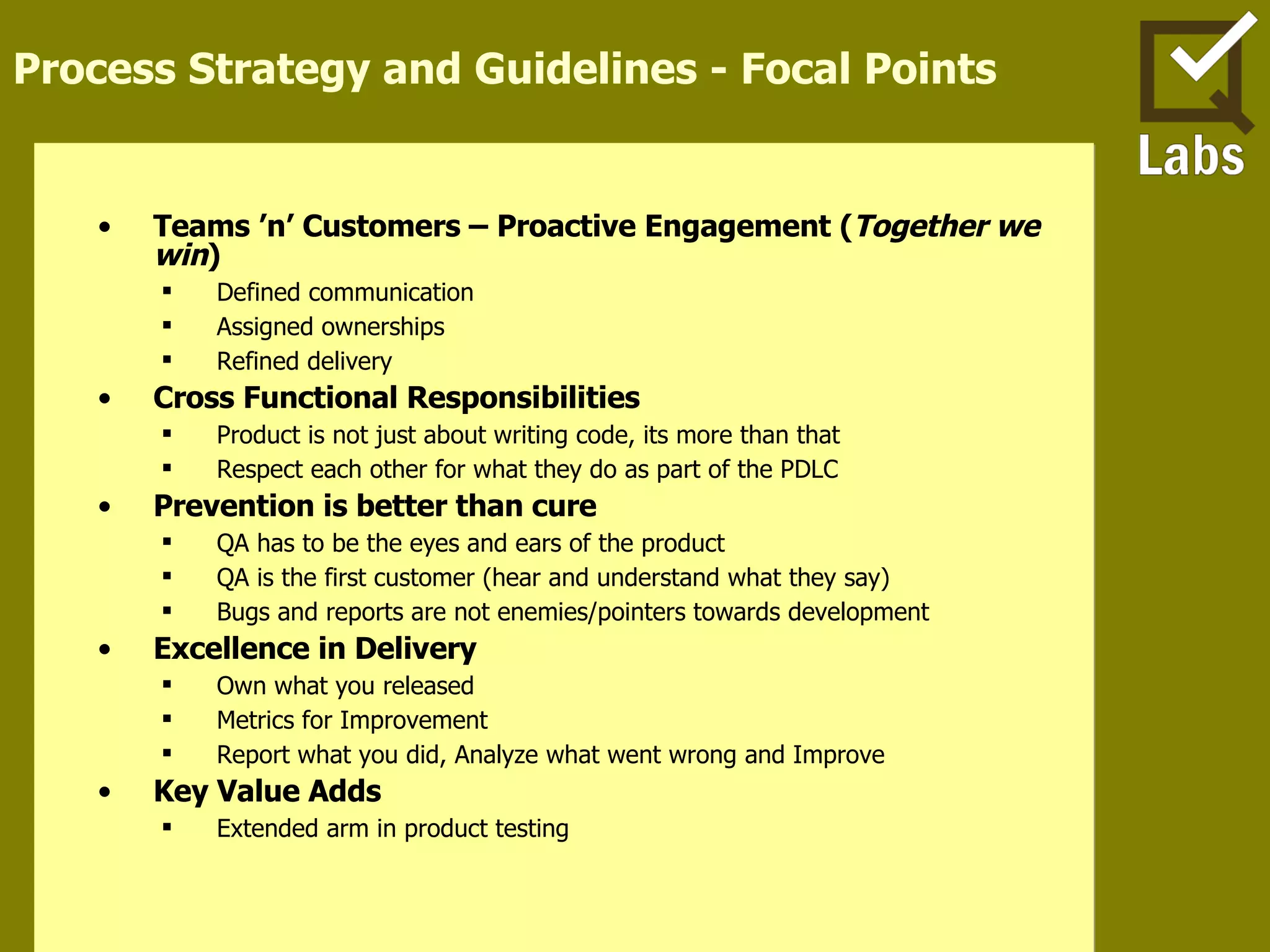 Process Strategy and Guidelines - Focal Points Teams ’n’ Customers – Proactive Engagement ( Together we win ) Defined communication Assigned ownerships Refined delivery Cross Functional Responsibilities Product is not just about writing code, its more than that Respect each other for what they do as part of the PDLC Prevention is better than cure QA has to be the eyes and ears of the product QA is the first customer (hear and understand what they say) Bugs and reports are not enemies/pointers towards development Excellence in Delivery Own what you released Metrics for Improvement Report what you did, Analyze what went wrong and Improve Key Value Adds Extended arm in product testing 