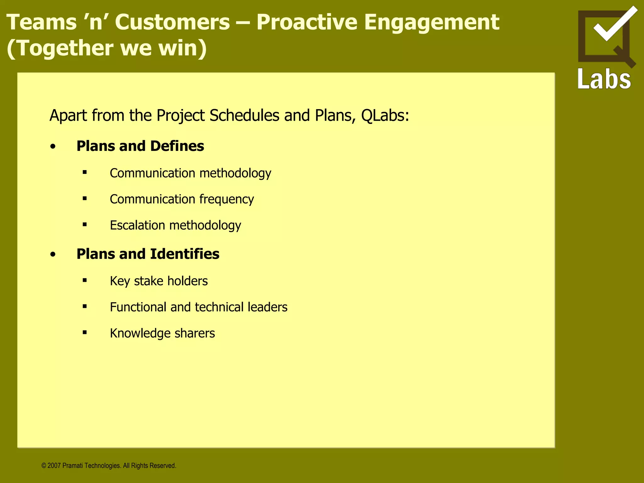 Teams ’n’ Customers – Proactive Engagement (Together we win) Apart from the Project Schedules and Plans, QLabs: Plans and Defines Communication methodology Communication frequency Escalation methodology Plans and Identifies Key stake holders Functional and technical leaders Knowledge sharers 