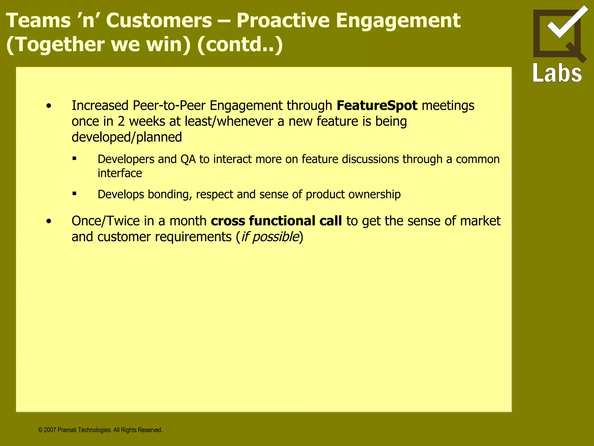 Teams ’n’ Customers – Proactive Engagement (Together we win) (contd..) Increased Peer-to-Peer Engagement through  FeatureSpot  meetings once in 2 weeks at least/whenever a new feature is being developed/planned Developers and QA to interact more on feature discussions through a common interface Develops bonding, respect and sense of product ownership Once/Twice in a month  cross functional call  to get the sense of market and customer requirements ( if possible ) 