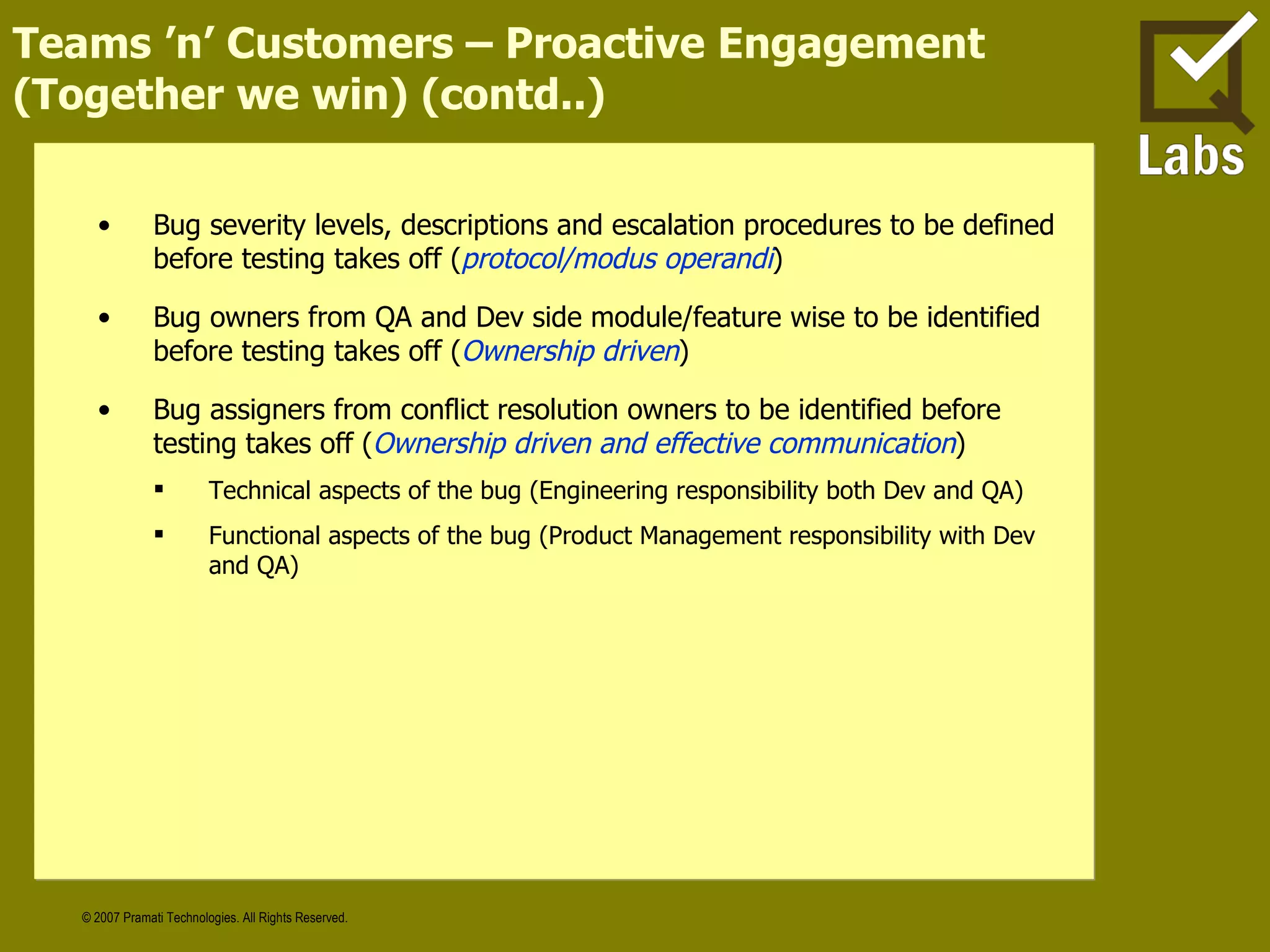Teams ’n’ Customers – Proactive Engagement (Together we win) (contd..) Bug severity levels, descriptions and escalation procedures to be defined before testing takes off ( protocol/modus operandi ) Bug owners from QA and Dev side module/feature wise to be identified before testing takes off ( Ownership driven ) Bug assigners from conflict resolution owners to be identified before testing takes off ( Ownership driven and effective communication ) Technical aspects of the bug (Engineering responsibility both Dev and QA) Functional aspects of the bug (Product Management responsibility with Dev and QA) 