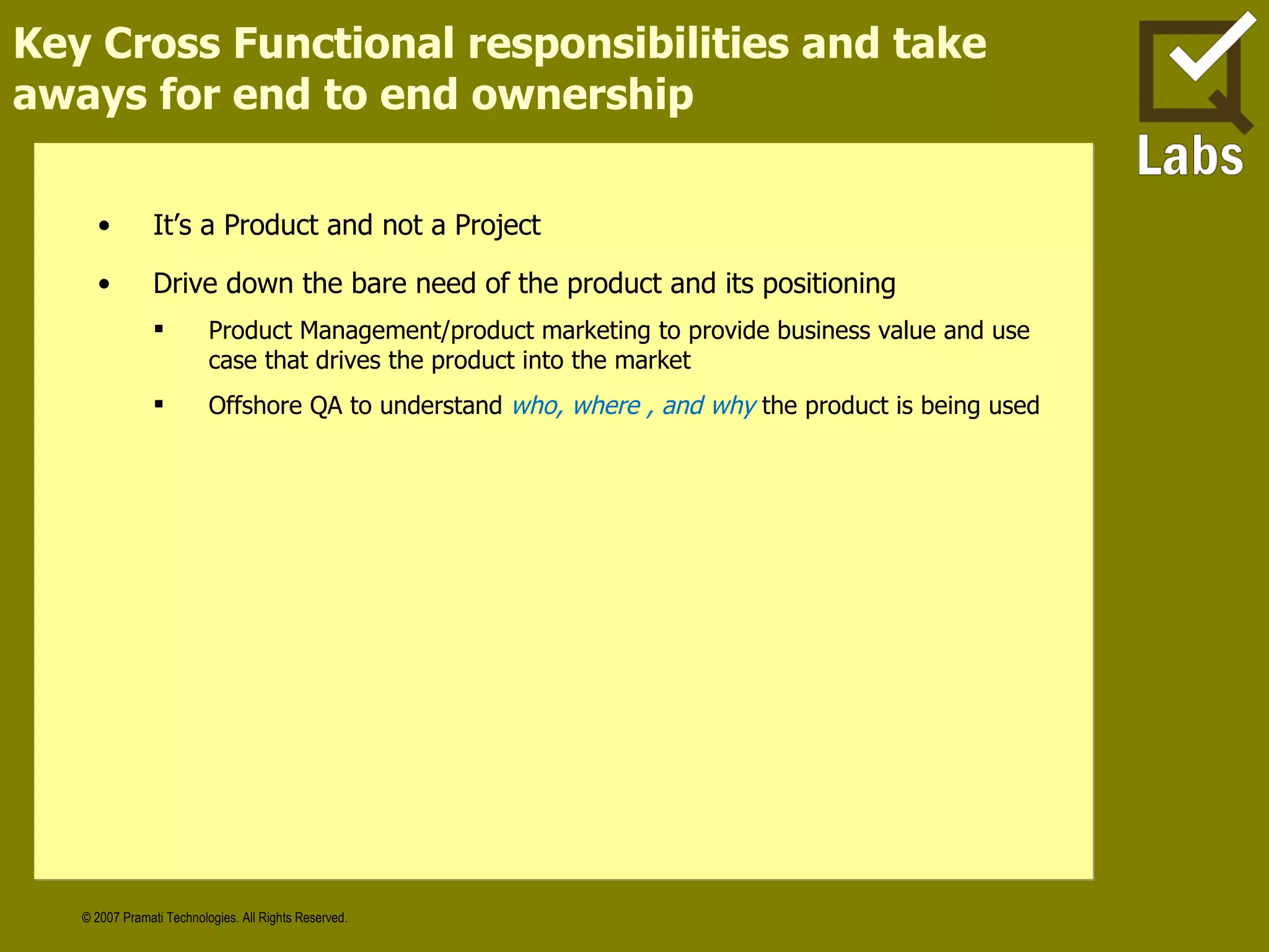 Key Cross Functional responsibilities and take aways for end to end ownership It’s a Product and not a Project Drive down the bare need of the product and its positioning Product Management/product marketing to provide business value and use case that drives the product into the market Offshore QA to understand  who, where , and why   the product is being used 