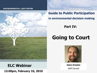 Guide to Public Participation   in environmental decision-making   Part IV:   Going to Court   ELC Webinar   12:00pm, February 10, 2010 Adam Driedzic Staff Counsel 