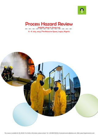 Process Hazard Review
(HAZOP, What-if, Check-List)
6 – 8 July, 2015 | The Resource Space, Lagos, Nigeria.
This course is available for IN_HOUSE: For further information, please contact: Tel: +234 8037202432, Email:petronomics@yahoo.com. Web: www.thepetronomics.com
 