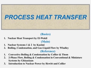 PROCESS HEAT TRANSFER
(Basics)
1. Nuclear Heat Transport by El-Wakil
(Main)
1. Nuclear Systems 1 & 2 by Kazimi
2. Boiling, Condensation, and Gas-Liquid Flow by Whalley
(Reference)
1. Convective Boiling & Condensation by Collier & Thom
2. 2-Phase Flow, Boiling & Condensation in Conventional & Miniature
Systems by Ghiaasiaan
3. Introduction to Nuclear Power by Hewitt and Collier
 
