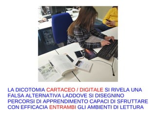 LA DICOTOMIA CARTACEO / DIGITALE SI RIVELA UNA
FALSA ALTERNATIVA LADDOVE SI DISEGNINO
PERCORSI DI APPRENDIMENTO CAPACI DI SFRUTTARE
CON EFFICACIA ENTRAMBI GLI AMBIENTI DI LETTURA
 