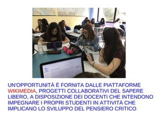 UN'OPPORTUNITÀ È FORNITA DALLE PIATTAFORME
WIKIMEDIA, PROGETTI COLLABORATIVI DEL SAPERE
LIBERO, A DISPOSIZIONE DEI DOCENTI CHE INTENDONO
IMPEGNARE I PROPRI STUDENTI IN ATTIVITÀ CHE
IMPLICANO LO SVILUPPO DEL PENSIERO CRITICO
 